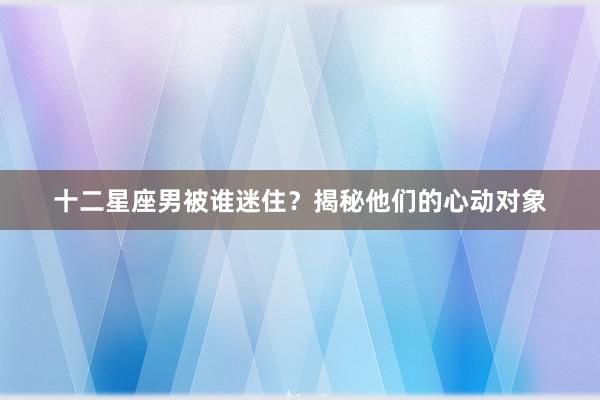 十二星座男被谁迷住?揭秘他们的心动对象